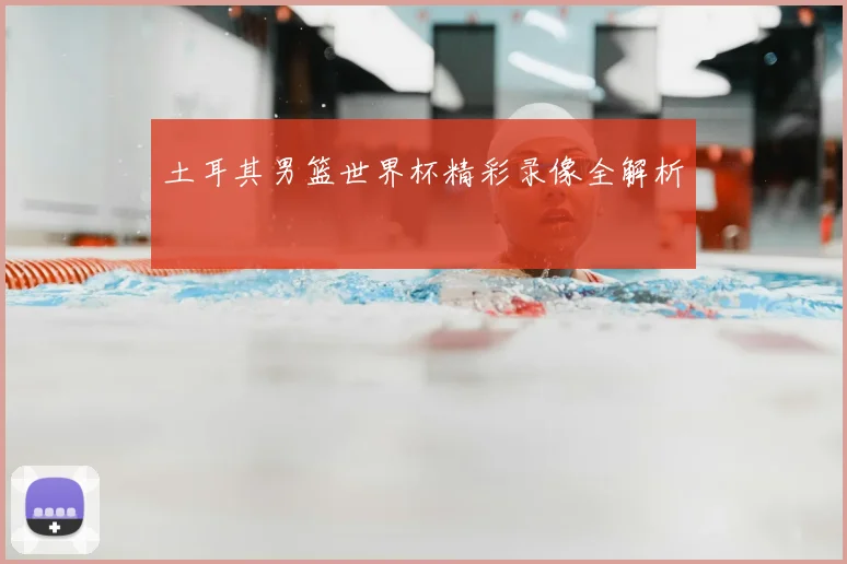 土耳其男篮世界杯精彩录像全解析