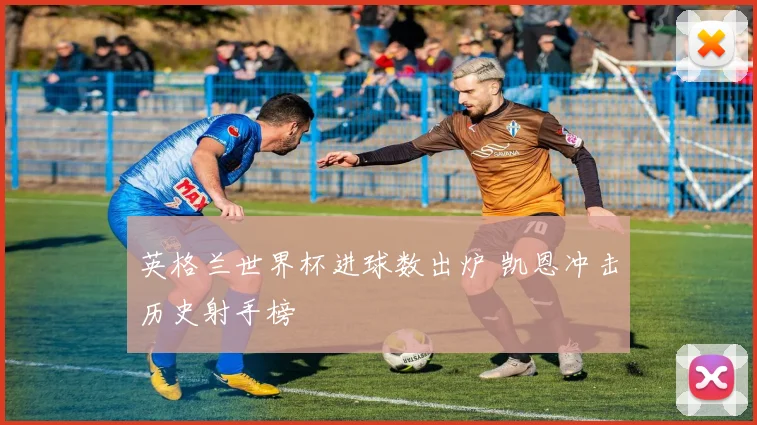 英格兰世界杯进球数出炉 凯恩冲击历史射手榜