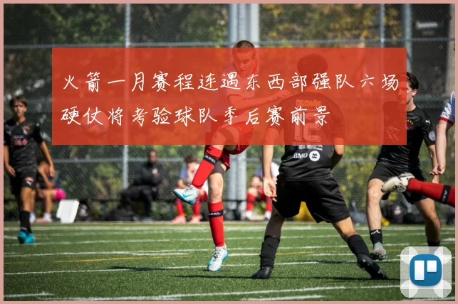 火箭一月赛程连遇东西部强队六场硬仗将考验球队季后赛前景