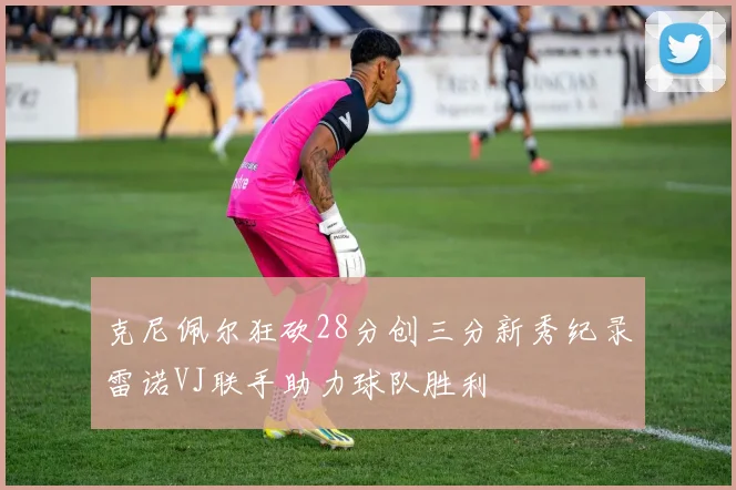 克尼佩尔狂砍28分创三分新秀纪录雷诺VJ联手助力球队胜利