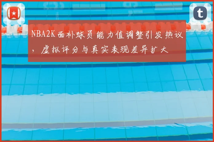 NBA2K面补球员能力值调整引发热议，虚拟评分与真实表现差异扩大