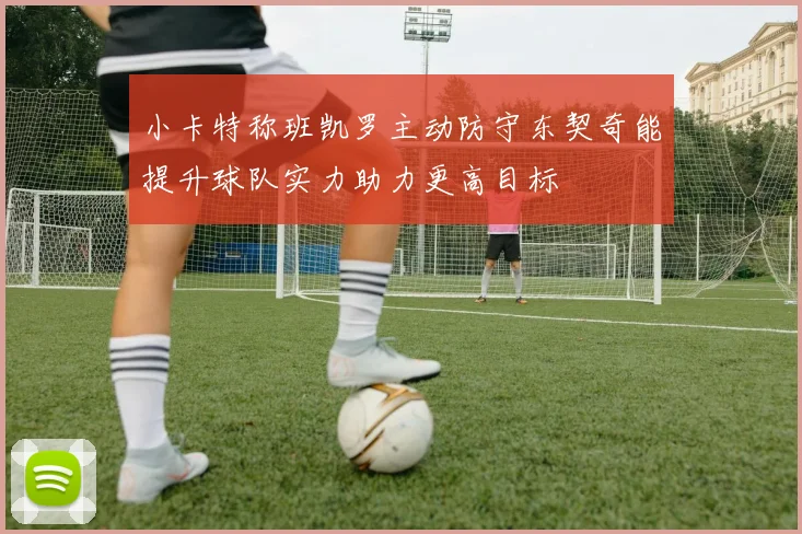小卡特称班凯罗主动防守东契奇能提升球队实力助力更高目标