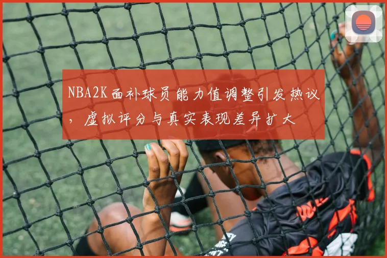 NBA2K面补球员能力值调整引发热议，虚拟评分与真实表现差异扩大