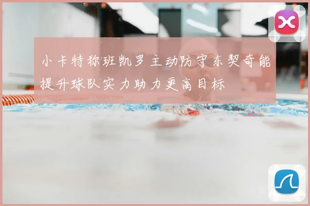 小卡特称班凯罗主动防守东契奇能提升球队实力助力更高目标