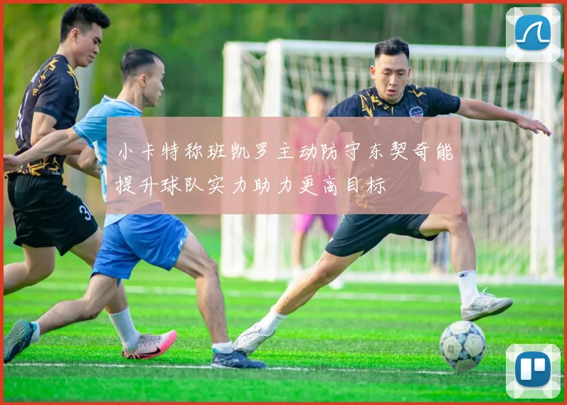 小卡特称班凯罗主动防守东契奇能提升球队实力助力更高目标