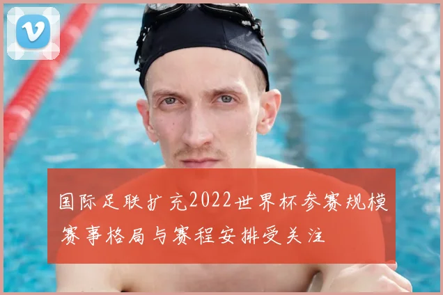 国际足联扩充2022世界杯参赛规模 赛事格局与赛程安排受关注